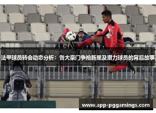 法甲球员转会动态分析：各大豪门争抢新星及潜力球员的背后故事