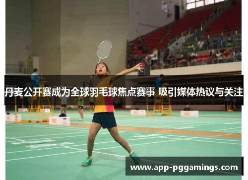 丹麦公开赛成为全球羽毛球焦点赛事 吸引媒体热议与关注