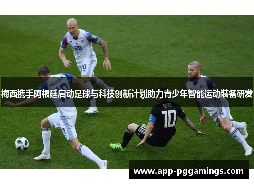 梅西携手阿根廷启动足球与科技创新计划助力青少年智能运动装备研发