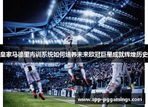 皇家马德里青训系统如何培养未来欧冠巨星成就辉煌历史