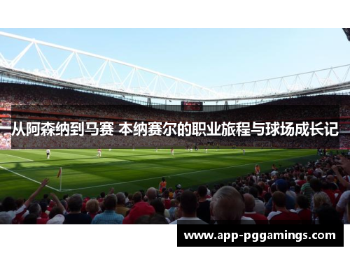 从阿森纳到马赛 本纳赛尔的职业旅程与球场成长记