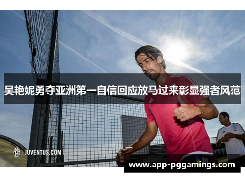 吴艳妮勇夺亚洲第一自信回应放马过来彰显强者风范