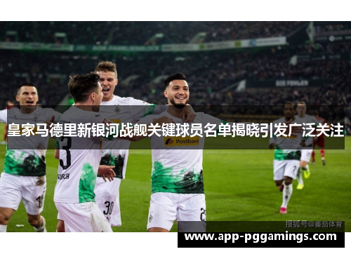 皇家马德里新银河战舰关键球员名单揭晓引发广泛关注