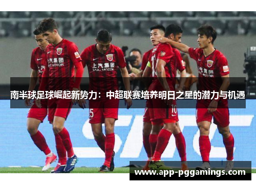 南半球足球崛起新势力：中超联赛培养明日之星的潜力与机遇