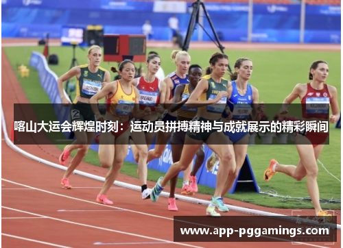 喀山大运会辉煌时刻：运动员拼搏精神与成就展示的精彩瞬间