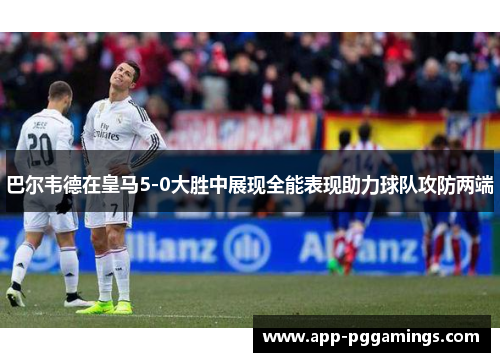 巴尔韦德在皇马5-0大胜中展现全能表现助力球队攻防两端