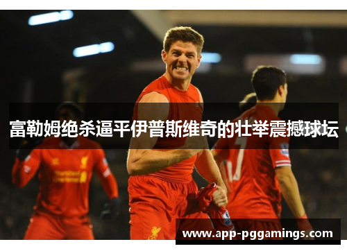 富勒姆绝杀逼平伊普斯维奇的壮举震撼球坛