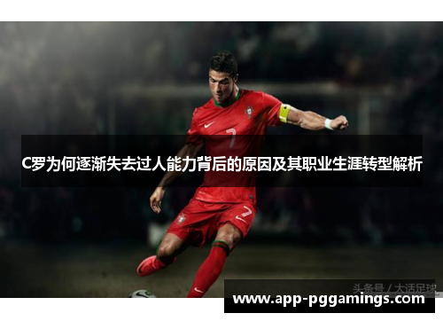 C罗为何逐渐失去过人能力背后的原因及其职业生涯转型解析