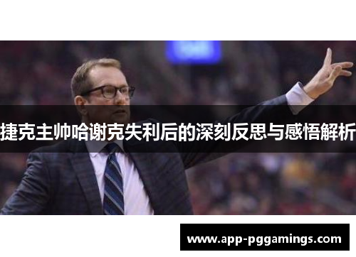捷克主帅哈谢克失利后的深刻反思与感悟解析
