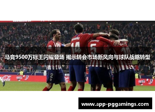 马竞9500万标王闪耀登场 揭示转会市场新风向与球队战略转型