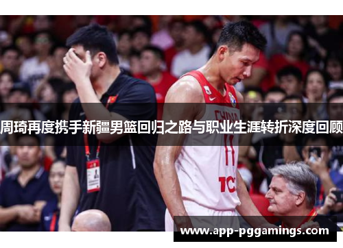 周琦再度携手新疆男篮回归之路与职业生涯转折深度回顾