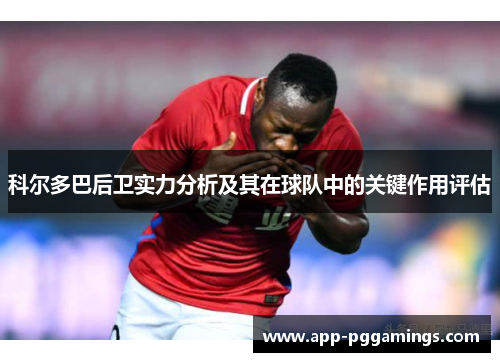 科尔多巴后卫实力分析及其在球队中的关键作用评估