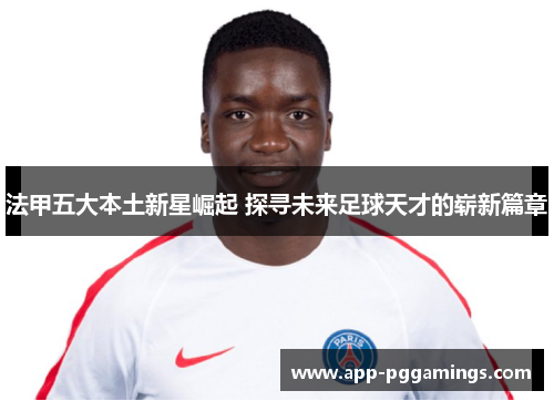 法甲五大本土新星崛起 探寻未来足球天才的崭新篇章