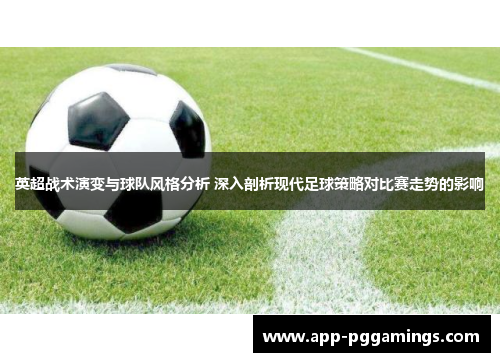 英超战术演变与球队风格分析 深入剖析现代足球策略对比赛走势的影响