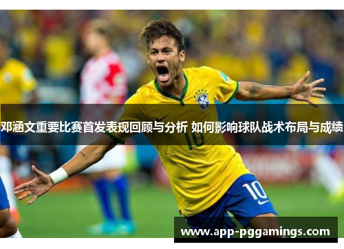 邓涵文重要比赛首发表现回顾与分析 如何影响球队战术布局与成绩